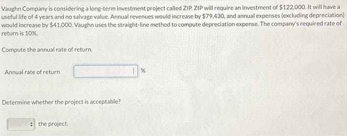 Vaughn Company is considering a long-term investment project called ZIP ZIP will require an investment of $122,000. It will have a
useful life of 4 years and no salvage value. Annual revenues would increase by $79,430, and annual expenses (excluding depreciation)
would increase by $41,000. Vaughn uses the straight-line method to compute depreciation expense. The company's required rate of
return is 10%.
Compute the annual rate of return.
Annual rate of return
Determine whether the project is acceptable?
the project.
%