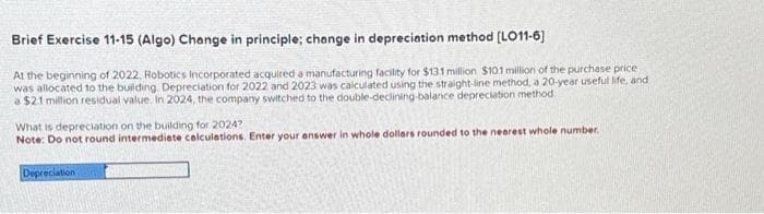 Brief Exercise 11-15 (Algo) Change in principle; change in depreciation method [LO11-6]
At the beginning of 2022, Robotics Incorporated acquired a manufacturing facility for $131 million $10.1 million of the purchase price
was allocated to the building. Depreciation for 2022 and 2023 was calculated using the straight-line method, a 20-year useful life, and
a $2.1 million residual value. In 2024, the company switched to the double-declining-balance depreciation method
What is depreciation on the building for 2024?
Note: Do not round intermediate calculations. Enter your answer in whole dollars rounded to the nearest whole number.
Depreciation