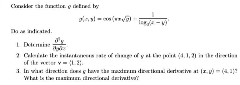 Consider the function g defined by
1
g(x, y) = cos (TI /T)+
log3 (x - y)
Do as indicated.
1. Determine
2. Calculate the instantaneous rate of change of g at the point (4, 1, 2) in the direction
of the vector v = (1,2).
3. In what direction does g have the maximum directional derivative at (x, y) = (4, 1)?
What is the maximum directional derivative?

