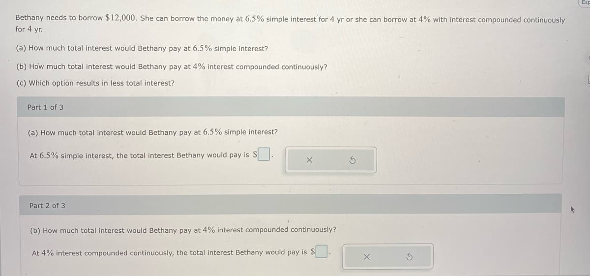 Bethany needs to borrow $12,000. She can borrow the money at 6.5% simple interest for 4 yr or she can borrow at 4% with interest compounded continuously
for 4 yr.
(a) How much total interest would Bethany pay at 6.5% simple interest?
(b) How much total interest would Bethany pay at 4% interest compounded continuously?
(c) Which option results in less total interest?
Part 1 of 3
(a) How much total interest would Bethany pay at 6.5% simple interest?
At 6.5% simple interest, the total interest Bethany would pay is $
Part 2 of 3
(b) How much total interest would Bethany pay at 4% interest compounded continuously?
At 4% interest compounded continuously, the total interest Bethany would pay is $
