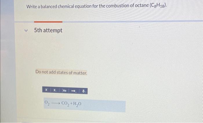 Write a balanced chemical equation for the combustion of octane (C8H18).
5th attempt
Do not add states of matter.
X
x. He
O2 CO₂ + H₂O
8