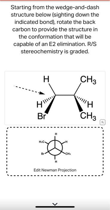 Starting from the wedge-and-dash
structure below (sighting down the
indicated bond), rotate the back
carbon to provide the structure in
the conformation that will be
capable of an E2 elimination. R/S
stereochemistry is graded.
H
H||||
Br
H₂C
Br
H
CH₂
Edit Newman Projection
CH3
CH3