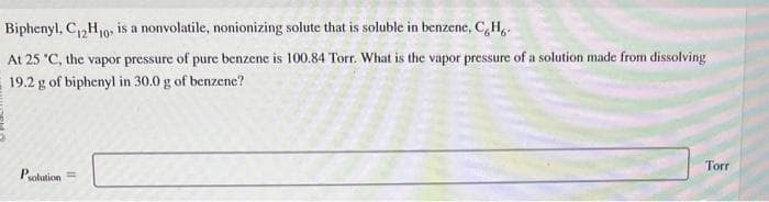 Biphenyl, C₁2H₁0, is a nonvolatile, nonionizing solute that is soluble in benzene, C, H.
12 10
At 25 °C, the vapor pressure of pure benzene is 100.84 Torr. What is the vapor pressure of a solution made from dissolving
19.2 g of biphenyl in 30.0 g of benzene?
Psolution=
Torr