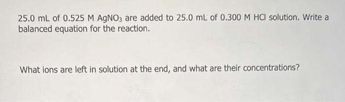 25.0 mL of 0.525 M AgNO3 are added to 25.0 mL of 0.300 M HCI solution. Write a
balanced equation for the reaction.
What ions are left in solution at the end, and what are their concentrations?