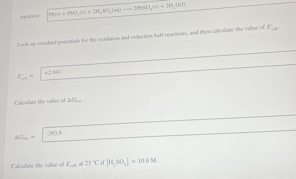 equation:
Pb(s) + PbO2(s) + 2H2SO4(aq) -
2PbS04(s) + 2H2O(1)
Look up standard potentials for the oxidation and reduction half-reactions, and then calculate the value of Ecell
E cell
+2.041
Calculate the value of AGxn
-393.9
AGrxn =
Calculate the value of Ecell at 25 °C if [H2SO4] = 10.0 M.