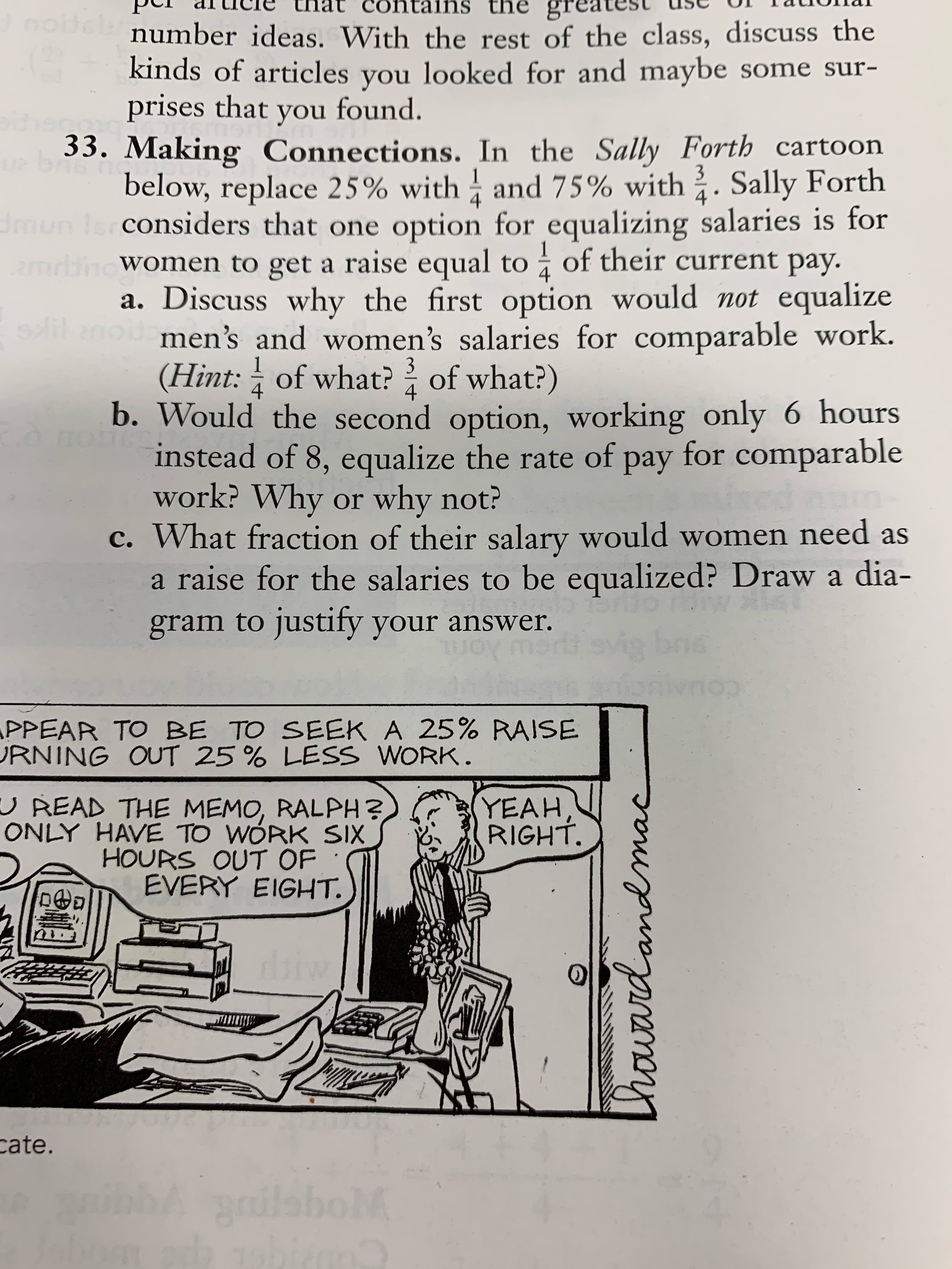 Lhioward an mac
the gre
number ideas. With the rest of the class, discuss the
kinds of articles you looked for and maybe some sur-
ins
prises that you found.
33. Making Connections. In the Sally Forth cartoon
below, replace 25% with and 75% with . Sally Forth
considers that one option for equalizing salaries is for
emrbino Women to get a raise equal to of their current pay.
a. Discuss why the first option would not equalize
men's and women's salaries for comparable work.
dmu
3.
b. Would the second option, working only 6 hours
instead of 8, equalize the rate of pay for comparable
(Hint: of what? of what?)
4.
work? Why or why not?
c. What fraction of their salary would women need as
a raise for the salaries to be equalized? Draw a dia-
gram to justify your answer.
PPEAR TO BE TO SEEK A 25% RAISE
URNING OUT 25 % LESS WORK.
UREAD THE MEMO, RALPH?
ONLY HAVE TO WÓRK SIX
HOURS OUT OF
EVERY EIGHT.
YEAH,
cate.
ib grilaboM
