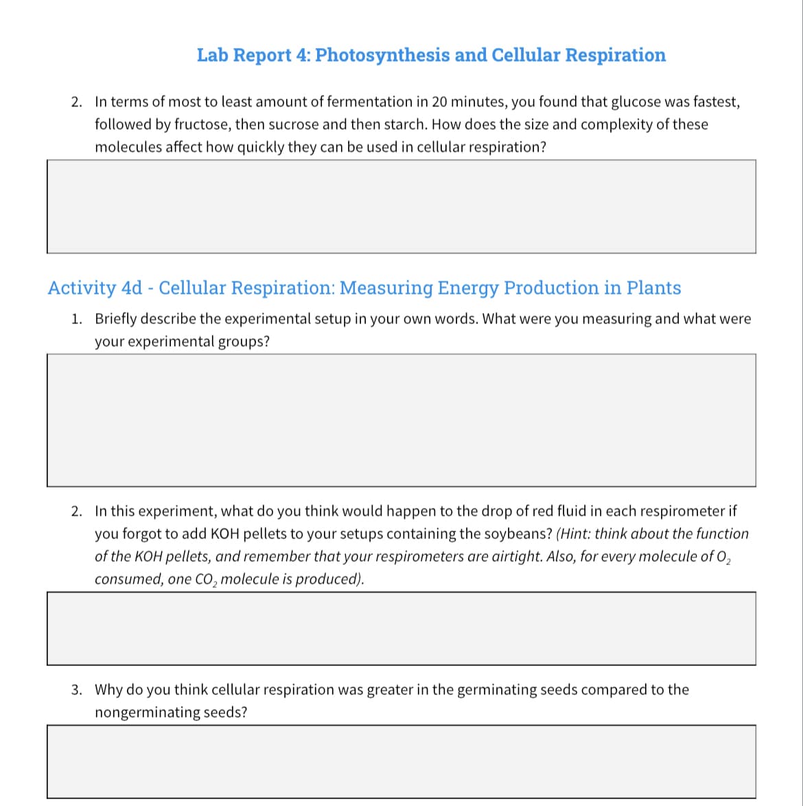 Lab Report 4: Photosynthesis and Cellular Respiration
2. In terms of most to least amount f fermentation in 20 minutes, you found that glucose was fastest,
followed by fructose, then sucrose and then starch. How does the size and complexity of these
molecules affect how quickly they can be used in cellular respiration?
Activity 4d - Cellular Respiration: Measuring Energy Production in Plants
1. Briefly describe the experimental setup in your own words. What were you measuring and what were
your experimental groups?
2. In this experiment, what do you think would happen to the drop of red fluid in each respirometer if
you forgot to add KOH pellets to your setups containing the soybeans? (Hint: think about the function
of the KOH pellets, and remember that your respirometers are airtight. Also, for every molecule of 0₂
consumed, one CO₂ molecule is produced).
3. Why do you think cellular respiration was greater in the germinating seeds compared to the
nongerminating seeds?