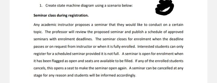 1. Create state machine diagram using a scenario below:
Seminar class during registration.
Any academic instructor proposes a seminar that they would like to conduct on a certain
topic. The professor will review the proposed seminar and publish a schedule of approved
seminars with enrolment deadlines. The seminar closes for enrolment when the deadline
passes or on request from instructor or when it is fully enrolled. Interested students can only
register for a scheduled seminar provided it is not full. A seminar is open for enrolment when
it has been flagged as open and seats are available to be filled. If any of the enrolled students
cancels, this opens a seat to make the seminar open again. A seminar can be cancelled at any
stage for any reason and students will be informed accordingly.