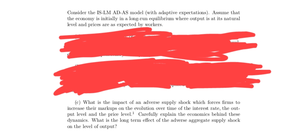 Consider the IS-LM AD-AS model (with adaptive expectations). Assume that
the economy is initially in a long-run equilibrium where output is at its natural
level and prices are as expected by workers.
(c) What is the impact of an adverse supply shock which forces firms to
increase their markups on the evolution over time of the interest rate, the out-
put level and the price level. Carefully explain the economics behind these
dynamics. What is the long term effect of the adverse aggregate supply shock
on the level of output?

