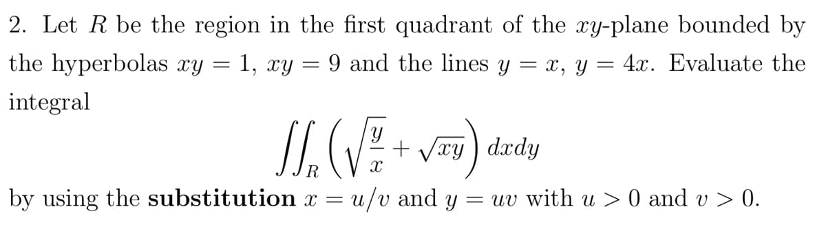 2. Let R be the region in the first quadrant of the xy-plane bounded by
the hyperbolas xy
= 1, xy = 9 and the lines y = x, y = 4x. Evaluate the
integral
+ Vry) dxdy
by using the substitution x =
u/v and y
= uv with u > 0 and v > 0.
