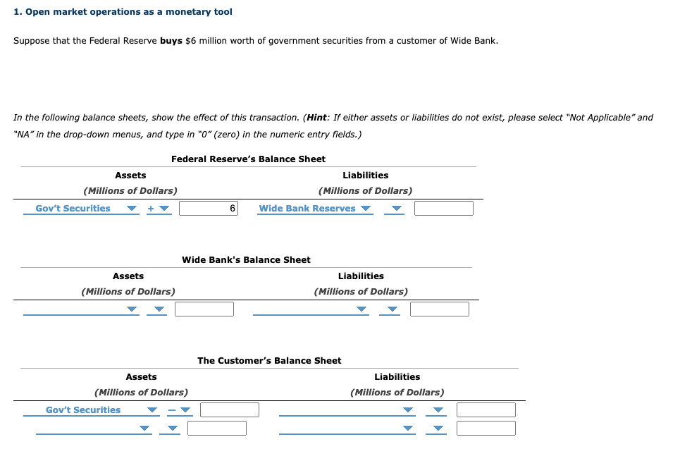 1. Open market operations as a monetary tool
Suppose that the Federal Reserve buys $6 million worth of government securities from a customer of Wide Bank.
In the following balance sheets, show the effect of this transaction. (Hint: If either assets or liabilities do not exist, please select "Not Applicable" and
"NA" in the drop-down menus, and type in "0" (zero) in the numeric entry fields.)
Federal Reserve's Balance Sheet
Assets
(Millions of Dollars)
Gov't Securities
Assets
(Millions of Dollars)
Assets
(Millions of Dollars)
Gov't Securities
Wide Bank's Balance Sheet
Liabilities
(Millions of Dollars)
6 Wide Bank Reserves ▼
Liabilities
(Millions of Dollars)
The Customer's Balance Sheet
Liabilities
(Millions of Dollars)
PPI