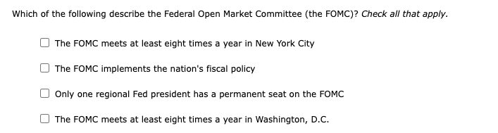 Which of the following describe the Federal Open Market Committee (the FOMC)? Check all that apply.
The FOMC meets at least eight times a year in New York City
The FOMC implements the nation's fiscal policy
Only one regional Fed president has a permanent seat on the FOMC
The FOMC meets at least eight times a year in Washington, D.C.