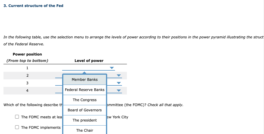 3. Current structure of the Fed
In the following table, use the selection menu to arrange the levels of power according to their positions in the power pyramid illustrating the struct
of the Federal Reserve.
Power position
(From top to bottom)
1
2
3
4
Which of the following describe th
The FOMC meets at lea
The FOMC implements
Level of power
Member Banks
Federal Reserve Banks
The Congress
Board of Governors
The president
The Chair
ommittee (the FOMC)? Check all that apply.
ew York City