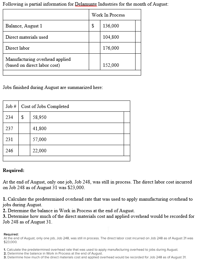 Following is partial information for Delamunte Industries for the month of August:
Work In Process
Balance, August 1
S
136,000
Direct materials used
104,800
Direct labor
176,000
Manufacturing overhead applied
(based on direct labor cost)
152,000
Jobs finished during August are summarized here:
Job # Cost of Jobs Completed
234 S 58,950
237
41,800
231
57,000
246
22,000
Required:
At the end of August, only one job, Job 248, was still in process. The direct labor cost incurred
on Job 248 as of August 31 was $23,000.
1. Calculate the predetermined overhead rate that was used to apply manufacturing overhead to
jobs during August.
2. Determine the balance in Work in Process at the end of August.
3. Determine how much of the direct materials cost and applied overhead would be recorded for
Job 248 as of August 31.
Required:
At the end of August, only one job, Job 248, was still in process. The direct labor cost incurred on Job 248 as of August 31 was
$23,000.
1. Calculate the predetermined overhead rate that was used to apply manufacturing overhead to jobs during August.
2. Determine the balance in Work in Process at the end of August.
3. Determine how much of the direct materials cost and applied overhead would be recorded for Job 248 as of August 31.