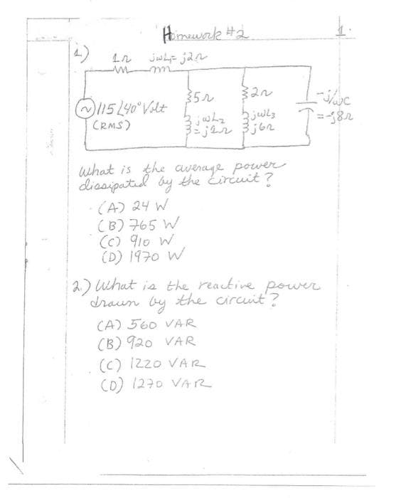 Homework #2
ما تور اندونی
115 240° Volt
(RMS)
35N
3jWhy zjelz
3=jar 3j6r
What is the average power
dissipated by the circuit?
-(A) 24 W
(B) 765 W
(c) 910 W
(D) 1970 W
2.) What is the reactive power.
drawn by the circuit?
(A) 560 VAR
(B) 920 VAR
J/wc
=-182
(C) 1220 VAR
(D) (270 VAR
