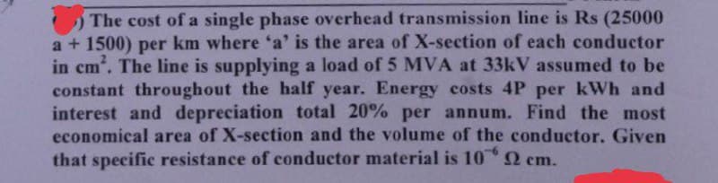 The cost of a single phase overhead transmission line is Rs (25000
a + 1500) per km where 'a' is the area of X-section of each conductor
in cm². The line is supplying a load of 5 MVA at 33kV assumed to be
constant throughout the half year. Energy costs 4P per kWh and
interest and depreciation total 20% per annum. Find the most
economical area of X-section and the volume of the conductor. Given
that specific resistance of conductor material is 102 cm.