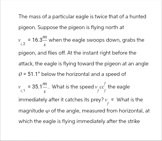 ע
The mass of a particular eagle is twice that of a hunted
pigeon. Suppose the pigeon is flying north at
1,2
m
= 16.3 when the eagle swoops down, grabs the
S
pigeon, and flies off. At the instant right before the
attack, the eagle is flying toward the pigeon at an angle
V
i,1
51.1° below the horizontal and a speed of
= 35.1. What is the speed v cc the eagle
f f
S
immediately after it catches its prey? v = What is the
f
magnitude op of the angle, measured from horizontal, at
which the eagle is flying immediately after the strike
