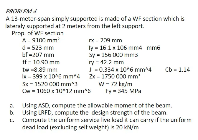 PROBLEM 4
A 13-meter-span simply supported is made of a WF section which is
lateraly supported at 2 meters from the left support.
Prop. of WF section
A = 9100 mm?
d = 523 mm
bf =207 mm
rx = 209 mm
ly = 16.1 x 106 mm4 mm6
Sy = 156 000 mm3
ry = 42.2 mm
J = 0.334 x 10^6 mm^4
Zx = 1750 000 mm3
W = 72 kg/m
Fy %3D 345 MPа
tf = 10.90 mm
tw =8.89 mm
Cb = 1.14
Ix = 399 x 10^6 mm^4
Sx = 1520 000 mm^3
Cw = 1060 x 10^12 mm^6
%3D
Using ASD, compute the allowable moment of the beam.
b.
а.
Using LRFD, compute the design strength of the beam.
Compute the uniform service live load it can carry if the uniform
dead load (excluding self weight) is 20 kN/m
С.
