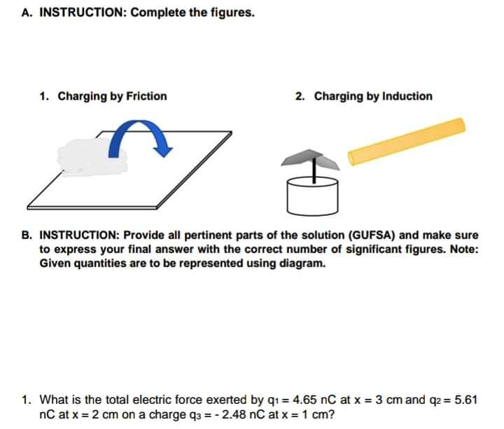 A. INSTRUCTION: Complete the figures.
1. Charging by Friction
2. Charging by Induction
B. INSTRUCTION: Provide all pertinent parts of the solution (GUFSA) and make sure
to express your final answer with the correct number of significant figures. Note:
Given quantities are to be represented using diagram.
1. What is the total electric force exerted by q1= 4.65 nC at x = 3 cm and q2 = 5.61
nC at x = 2 cm on a charge q3 = - 2.48 nC at x = 1 cm?
