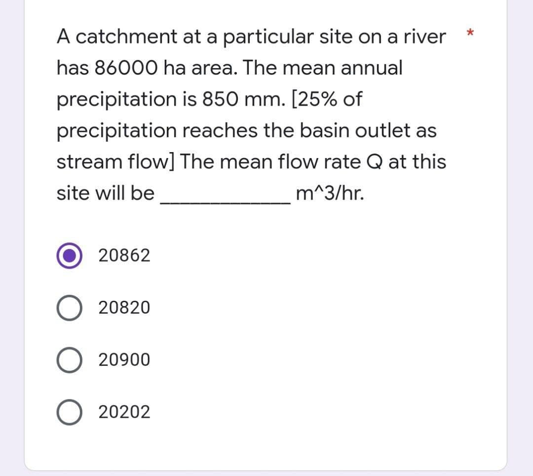 A catchment at a particular site on a river
has 86000 ha area. The mean annual
precipitation is 850 mm. [25% of
precipitation reaches the basin outlet as
stream flow] The mean flow rate Q at this
site will be
m^3/hr.
20862
20820
O 20900
20202
