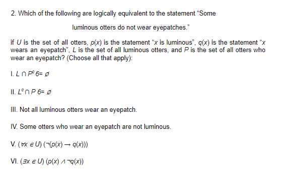 2. Which of the following are logically equivalent to the statement "Some
luminous otters do not wear eyepatches."
if U is the set of all otters, p(x) is the statement "x is luminous", q(x) is the statement "x
wears an eyepatch", L is the set of all luminous otters, and P is the set of all otters who
wear an eyepatch? (Choose all that apply):
I. LN P° 6= Ø
II. L°NP6= Ø
III. Not all luminous otters wear an eyepatch.
IV. Some otters who wear an eyepatch are not luminous.
V. (x EU) (-(p(x) – q(x)))
VI. (3x E U) (p(x) 1x))
