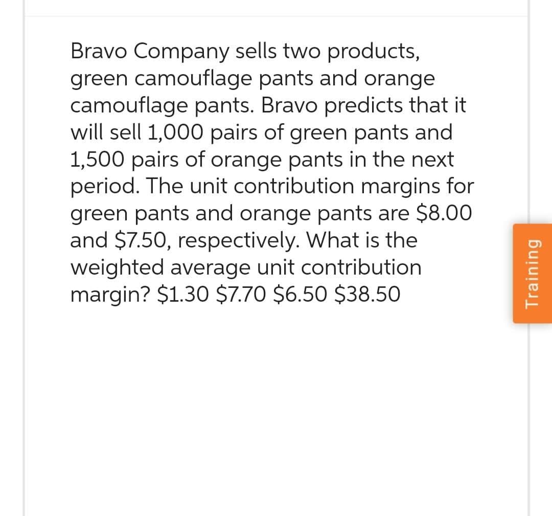Bravo Company sells two products,
green camouflage pants and orange
camouflage pants. Bravo predicts that it
will sell 1,000 pairs of green pants and
1,500 pairs of orange pants in the next
period. The unit contribution margins for
green pants and orange pants are $8.00
and $7.50, respectively. What is the
weighted average unit contribution
margin? $1.30 $7.70 $6.50 $38.50
Training