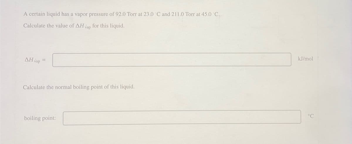 A certain liquid has a vapor pressure of 92.0 Torr at 23.0 °C and 211.0 Torr at 45.0 °C.
Calculate the value of AH vap
for this liquid.
AH vap=
Calculate the normal boiling point of this liquid.
boiling point:
kJ/mol
°C