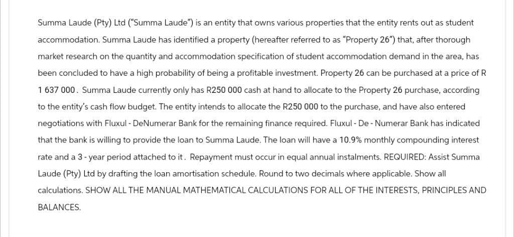 Summa Laude (Pty) Ltd ("Summa Laude") is an entity that owns various properties that the entity rents out as student
accommodation. Summa Laude has identified a property (hereafter referred to as "Property 26") that, after thorough
market research on the quantity and accommodation specification of student accommodation demand in the area, has
been concluded to have a high probability of being a profitable investment. Property 26 can be purchased at a price of R
1 637 000. Summa Laude currently only has R250 000 cash at hand to allocate to the Property 26 purchase, according
to the entity's cash flow budget. The entity intends to allocate the R250 000 to the purchase, and have also entered
negotiations with Fluxul - DeNumerar Bank for the remaining finance required. Fluxul - De - Numerar Bank has indicated
that the bank is willing to provide the loan to Summa Laude. The loan will have a 10.9% monthly compounding interest
rate and a 3-year period attached to it. Repayment must occur in equal annual instalments. REQUIRED: Assist Summa
Laude (Pty) Ltd by drafting the loan amortisation schedule. Round to two decimals where applicable. Show all
calculations. SHOW ALL THE MANUAL MATHEMATICAL CALCULATIONS FOR ALL OF THE INTERESTS, PRINCIPLES AND
BALANCES.