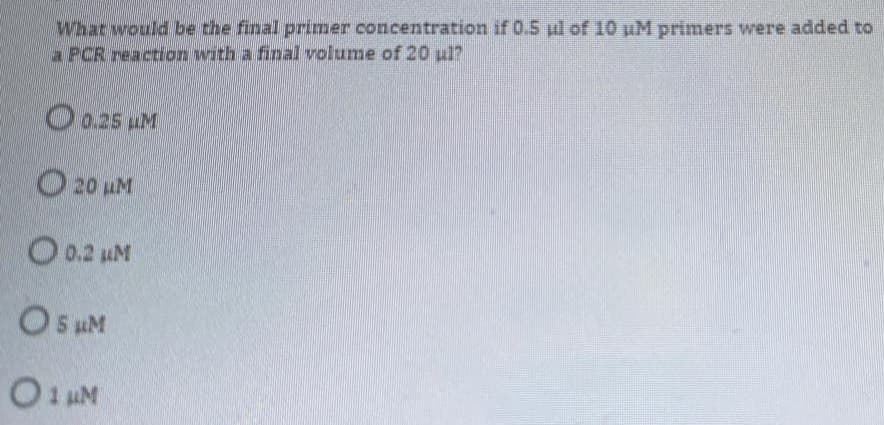 What would be the final primer concentration if 0.5 ul of 10 uM primers were added to
a PCR reaction with a final volume of 20 ul?
O0.25 uM
O 20 LM
O 0.2 uM
O s uM
