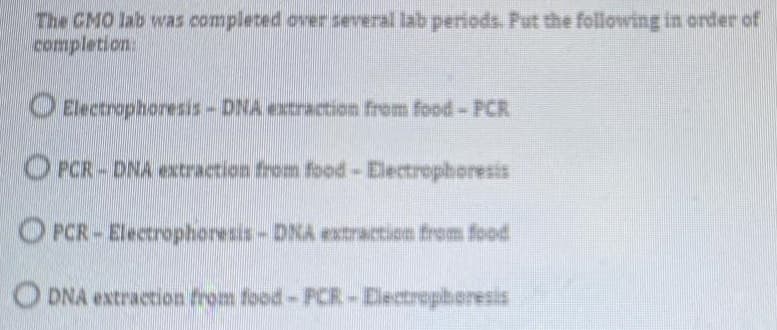 The CMO lab was completed over everal lab periods. Put the following in order of
completion
O Electrophoresis-DNA extractien frem food- PCR
O PCR-DNA extraction from food-Electrephoresis
O PCR-Electrophoresis-DNA extraction from food
O DNA extraction from food-PCR-Dectropberesis
