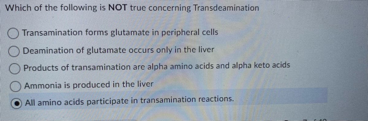 Which of the following is NOT true concerning Transdeamination
OTransamination forms glutamate in peripheral cells
Deamination of glutamate occurs only in the liver
Products of transamination are alpha amino acids and alpha keto acids
Ammonia is produced in the liver
All amino acids participate in transamination reactions.
