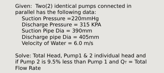 Given: Two (2) identical pumps connected in
parallel has the following data:
Suction Pressure =220mmHg
Discharge Pressure = 315 KPA
Suction Pipe Dia = 390mm
Discharge pipe Dia = 405mm
Velocity of Water = 6.0 m/s
Solve: Total Head, Pump1 & 2 individual head and
if Pump 2 is 9.5% less than Pump 1 and QT = Total
Flow Rate
