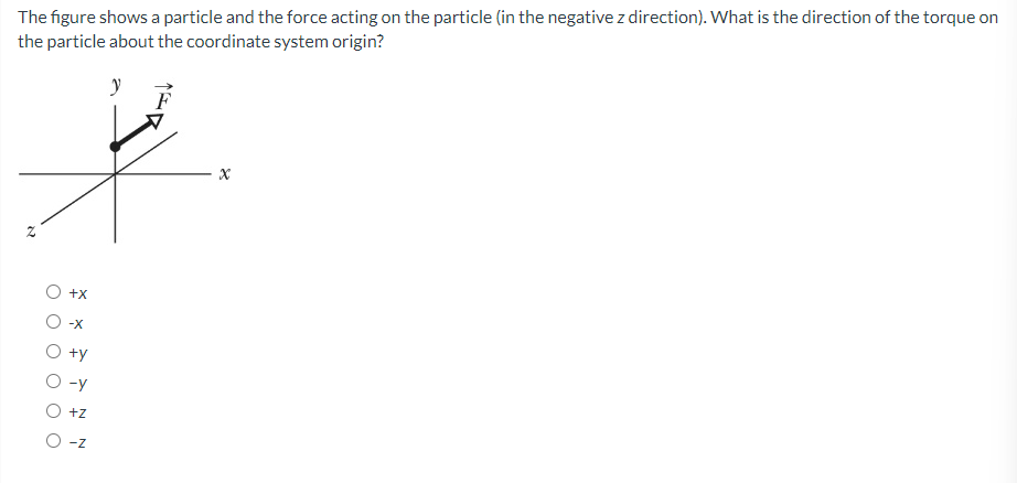 The figure shows a particle and the force acting on the particle (in the negative z direction). What is the direction of the torque on
the particle about the coordinate system origin?
N
+X
-X
+y
-Y
+Z
O -Z
y
X