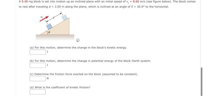 A 5.40-kg block is set into motion up an inclined plane with an initial speed of v, = 8.60 m/s (see figure below). The block comes
to rest after traveling d = 3.00 m along the plane, which is inclined at an angle of 8 = 30.0° to the horizontal.
(a) For this motion, determine the change in the block's kinetic energy.
(b) For this motion, determine the change in potential energy of the block-Earth system.
(c) Determine the friction force exerted on the block (assumed to be constant).
N
(d) What is the coefficient of kinetic friction?