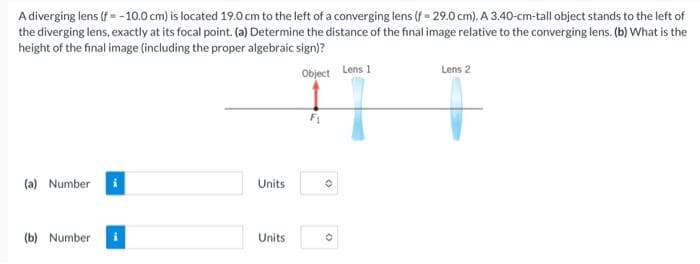 A diverging lens (f = -10.0 cm) is located 19.0 cm to the left of a converging lens (f = 29.0 cm). A 3.40-cm-tall object stands to the left of
the diverging lens, exactly at its focal point. (a) Determine the distance of the final image relative to the converging lens. (b) What is the
height of the final image (including the proper algebraic sign)?
Object
(a) Number
(b) Number
Units
Units
F₁
(
O
Lens 1
Lens 2