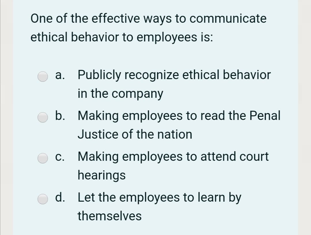 One of the effective ways to communicate
ethical behavior to employees is:
a. Publicly recognize ethical behavior
in the company
b. Making employees to read the Penal
Justice of the nation
C. Making employees to attend court
hearings
d. Let the employees to learn by
themselves
