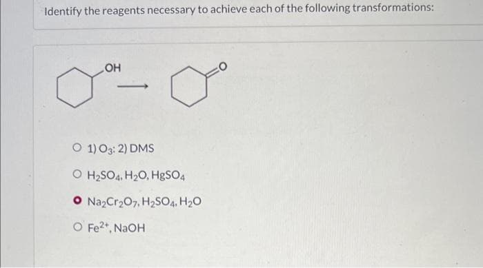 Identify the reagents necessary to achieve each of the following transformations:
OH
>
O 1)O3: 2) DMS
O H2SO4, H20, HgSO4
O Na2Cr207, H2SO4, H20
O Fe2*, NaOH
