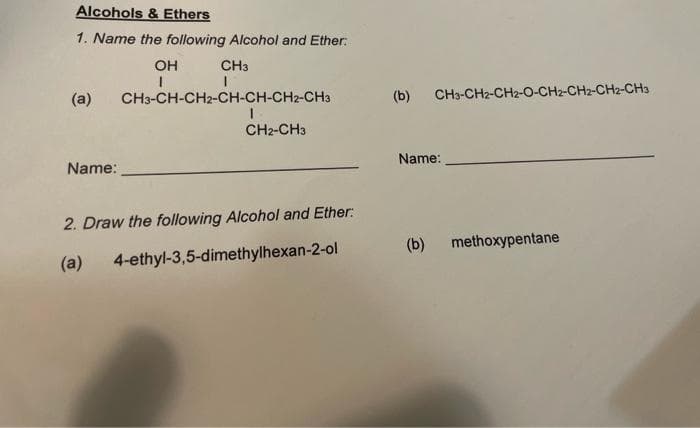 Alcohols & Ethers
1. Name the following Alcohol and Ether:
OH
CH3
(a)
CH3-CH-CH2-CH-CH-CH2-CH3
(b)
CH3-CH2-CH2-O-CH2-CH2-CH2-CH3
CH2-CH3
Name:
Name:
2. Draw the following Alcohol and Ether:
(b)
methoxypentane
(a)
4-ethyl-3,5-dimethylhexan-2-ol
