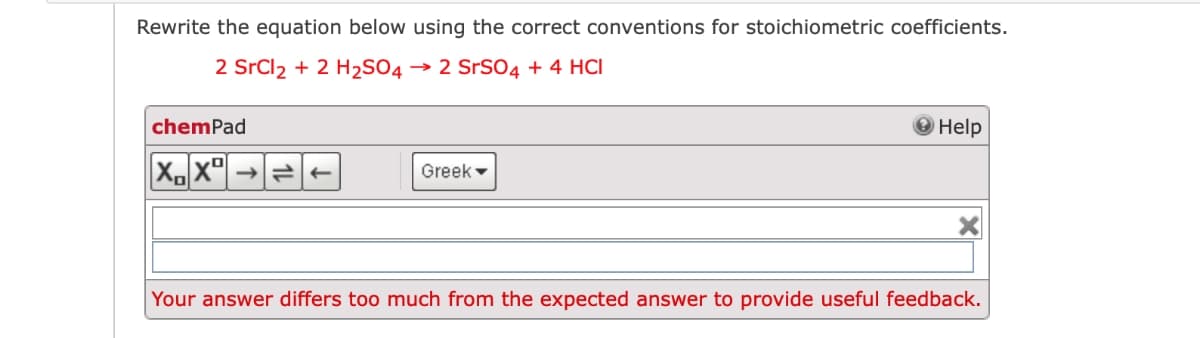 Rewrite the equation below using the correct conventions for stoichiometric coefficients.
2 SrCl2 + 2 H2SO4 → 2 SrSO4 + 4 HCl
chemPad
Help
Greek -
Your answer differs too much from the expected answer to provide useful feedback.

