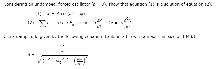 Considering an undamped, forced oscillator (b = 0), show that equation (1) is a solution of equation (2).
(1)
x = A cos(wt + ¢)
d²x
EF = ma → Fo sin wt – bOK – kx = m9
dt?
xp
dt
Use an amplitude given by the following equation. (Submit a file with a maximum size of 1 MB.)
Fo
A
V (w? - w,3)?
+ m
