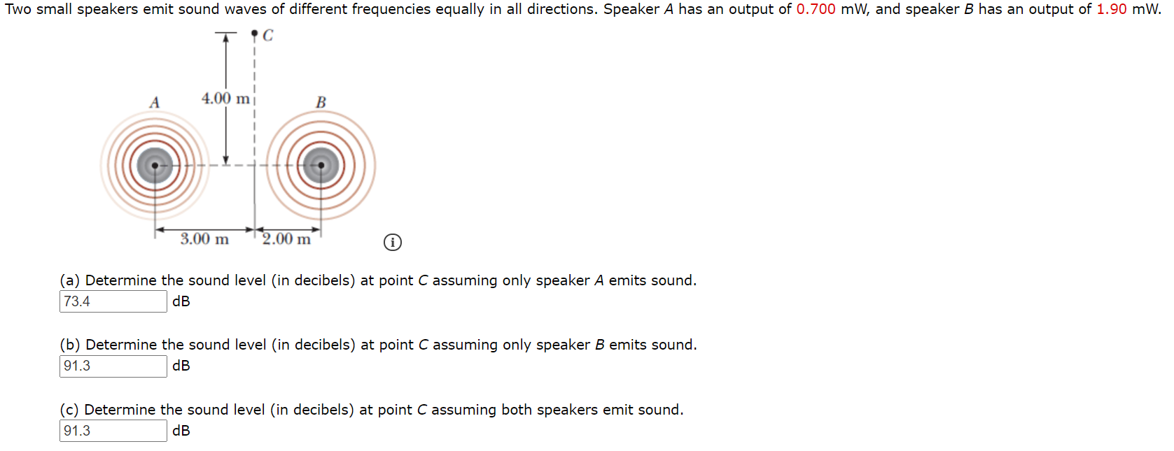 Two small speakers emit sound waves of different frequencies equally in all directions. Speaker A has an output of 0.700 mW, and speaker B has an output of 1.90 mW.
A
4.00 m|
В
3.00 m
2.00 m
(a) Determine the sound level (in decibels) at point C assuming only speaker A emits sound.
73.4
dB
(b) Determine the sound level (in decibels) at point C assuming only speaker B emits sound.
91.3
dB
(c) Determine the sound level (in decibels) at point C assuming both speakers emit sound.
91.3
dB

