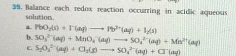 39. Balance each redox reaction occurring in acidic aqueous
solution.
a. PbO,(s) + 1(aq) Pb² (aq) + (s)
b. SO, (aq) + MnO, (aq)
c. S,0, (aq) + Cl(g)
so, (aq) + Mn"(aq)
so (aq) + CI (aq)
