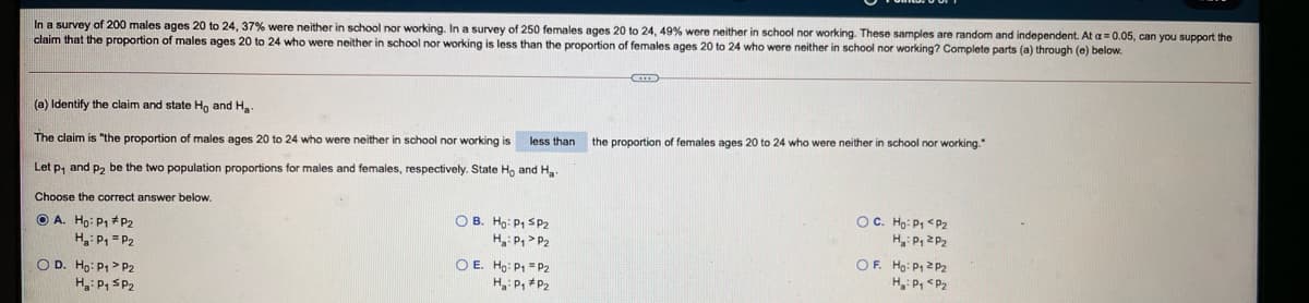 In a survey of 200 males ages 20 to 24, 37% were neither in school nor working. In a survey of 250 females ages 20 to 24, 49% were neither in school nor working. These samples are random and independent. At a= 0.05, can you support the
claim that the proportion of males ages 20 to 24 who were neither in school nor working is less than the proportion of females ages 20 to 24 who were neither in school nor working? Complete parts (a) through (e) below.
(a) Identify the claim and state Hn and H
less than the proportion
females ages 20 to 24 who were neither in school nor working."
The claim is "the proportion of males ages 20 to 24 who were neither in school nor working is
Let p, and p, be the two population proportions for males and females, respectively. State Ho and H
Choose the correct answer below.
O A. Ho: P1 #P2
H: P = P2
O B. Ho: P1 SP2
H,: P, > P2
OC. Ho: P1 <P2
H: P, 2P2
O E. Ho: P1 = P2
H: P, #P2
OF. Ho: P1 2 P2
H: P, <P2
O D. Ho: P1> P2
H,: P, SP2
