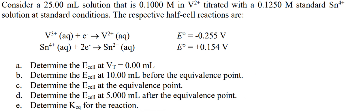 4+
Consider a 25.00 mL solution that is 0.1000 M in V²+ titrated with a 0.1250 M standard Snª
solution at standard conditions. The respective half-cell reactions are:
V³+ (aq) + e¯ → V²+ (aq)
4+
2+
Sn+ (aq) + 2e → Sn²+ (aq)
E° = -0.255 V
E° = +0.154 V
a.
Determine the Ecell at VT = 0.00 mL
b. Determine the Ecell at 10.00 mL before the equivalence point.
Determine the Ecell at the equivalence point.
C.
d. Determine the Ecell at 5.000 mL after the equivalence point.
e. Determine Keq for the reaction.