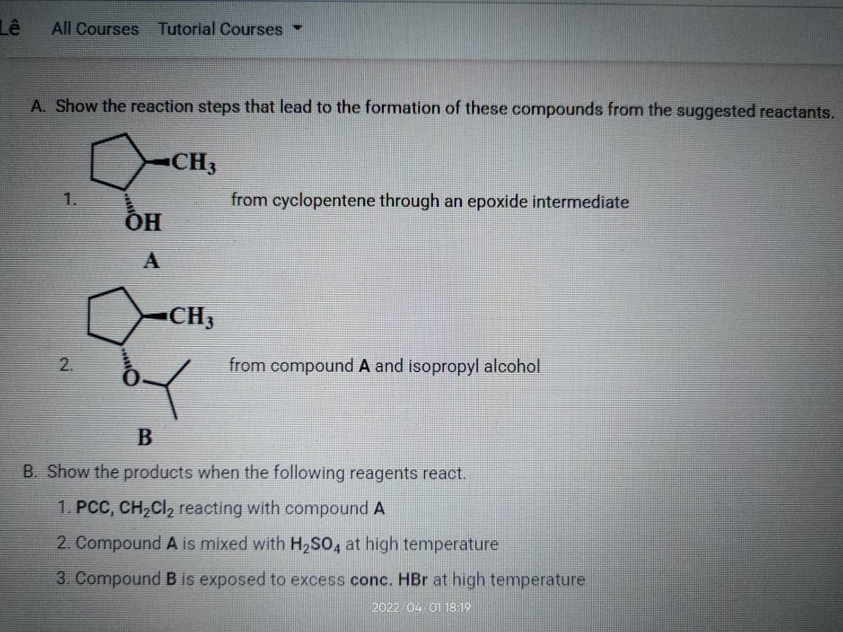 Lê
All Courses Tutorial Courses
A. Show the reaction steps that lead to the formation of these compounds from the suggested reactants.
CH3
1.
from cyclopentene through an epoxide intermediate
ÕH
CH3
2.
from compound A and isopropyl alcohol
B. Show the products when the following reagents react.
1. PCC, CH,CI, reacting with compound A
2. Compound A is mixed with H,SO, at high temperature
3. Compound B is exposed to excess conc. HBr at high temperature
2022 04 01 18:19
