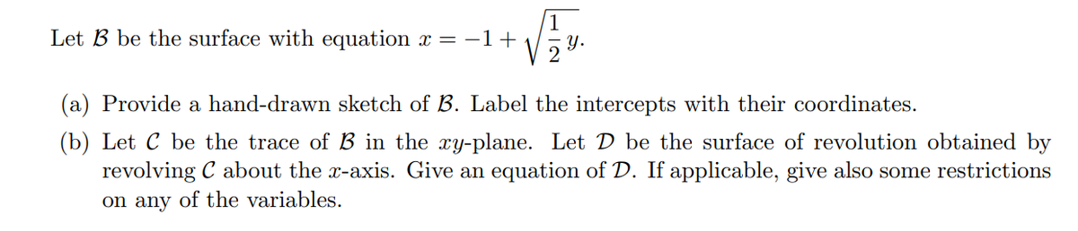 1
Let B be the surface with equation x = -1+
- y.
2
(a) Provide a hand-drawn sketch of B. Label the intercepts with their coordinates.
(b) Let C be the trace of B in the xy-plane. Let D be the surface of revolution obtained by
revolving C about the x-axis. Give an equation of D. If applicable, give also some restrictions
on any of the variables.
