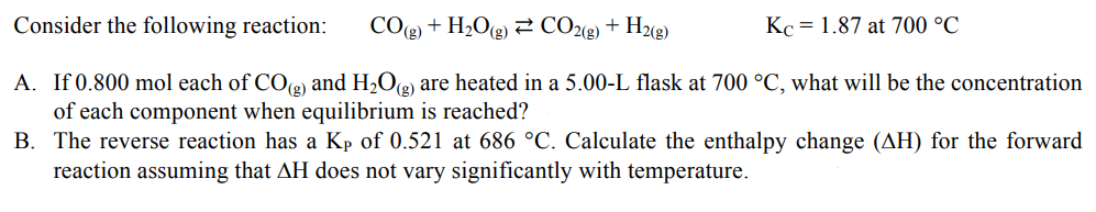 Consider the following reaction:
CO(g) + H₂O(g) CO2(g) + H2(g)
Kc = 1.87 at 700 °C
A. If 0.800 mol each of CO(g) and H₂O(g) are heated in a 5.00-L flask at 700 °C, what will be the concentration
of each component when equilibrium is reached?
B. The reverse reaction has a Kp of 0.521 at 686 °C. Calculate the enthalpy change (AH) for the forward
reaction assuming that AH does not vary significantly with temperature.