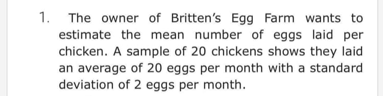 1.
The owner of Britten's Egg Farm wants to
estimate the mean number of eggs laid per
chicken. A sample of 20 chickens shows they laid
an average of 20 eggs per month with a standard
deviation of 2 eggs per month.
