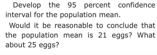 Develop the 95 percent confidence
interval for the population mean.
Would it be reasonable to conclude that
the population mean is 21 eggs? What
about 25 eggs?
