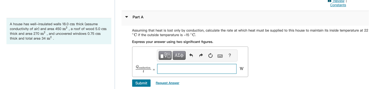A house has well-insulated walls 18.0 cm thick (assume
conductivity of air) and area 450 m², a roof of wood 5.0 cm
thick and area 270 m², and uncovered windows 0.75 cm
thick and total area 34 m² .
Part A
Assuming that heat is lost only by conduction, calculate the rate at which heat must be supplied to this house to maintain its inside temperature at 22
°C if the outside temperature is -15 °C.
Express your answer using two significant figures.
Q conduction
t
||
VE ΑΣΦ
Submit Request Answer
?
Review |
Constants
W